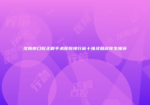 沈阳市口腔正畸手术医院排行前十强及知名医生推荐
