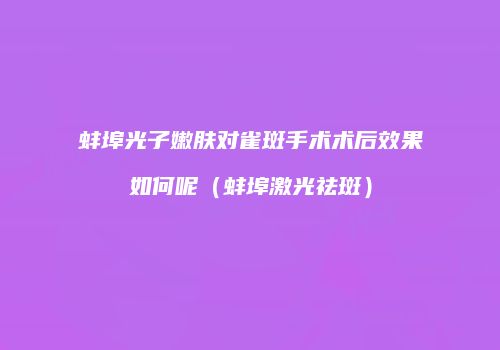 蚌埠光子嫩肤对雀斑手术术后效果如何呢（蚌埠激光祛斑）