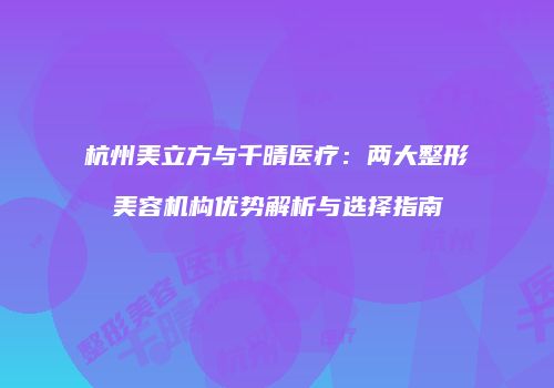 杭州美立方与千晴医疗：两大整形美容机构优势解析与选择指南