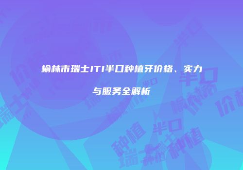 榆林市瑞士ITI半口种植牙价格、实力与服务全解析