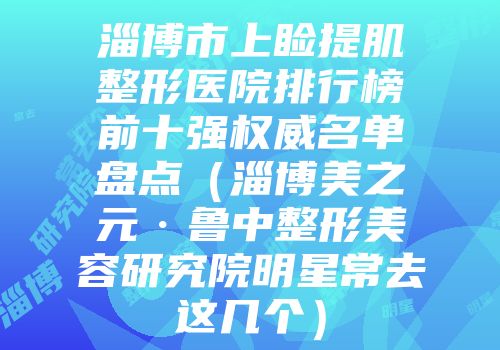 淄博市上睑提肌整形医院排行榜前十强权威名单盘点（淄博美之元·鲁中整形美容研究院明星常去这几个）