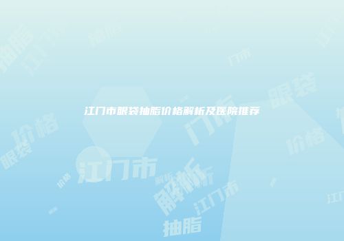 江门市眼袋抽脂价格解析及医院推荐