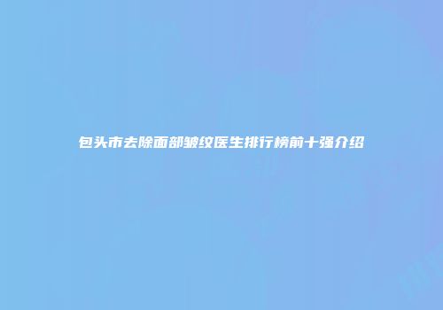 包头市去除面部皱纹医生排行榜前十强介绍