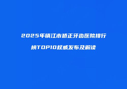 2025年镇江市矫正牙齿医院排行榜TOP10权威发布及解读