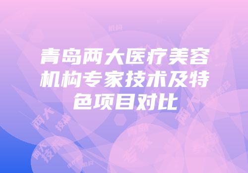 青岛两大医疗美容机构专家技术及特色项目对比