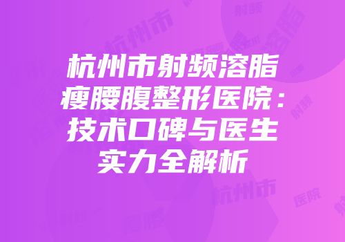 杭州市射频溶脂瘦腰腹整形医院：技术口碑与医生实力全解析