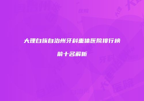 大理白族自治州牙科重体医院排行榜前十名解析