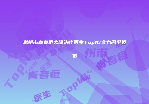 滁州市青春痘去除治疗医生Top10实力名单发布