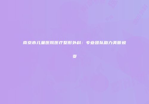 南京市儿童医院医疗整形外科：专业团队助力美丽蜕变
