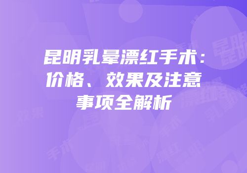 昆明乳晕漂红手术：价格、效果及注意事项全解析