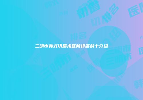 三明市韩式切眉术医院排名前十介绍