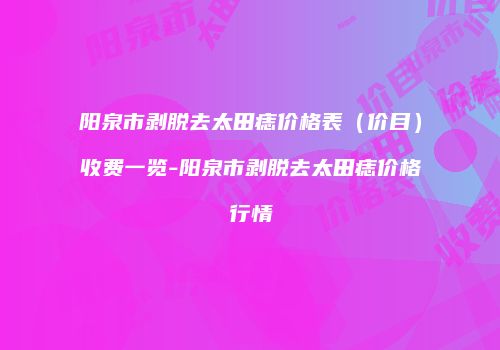 阳泉市剥脱去太田痣价格表（价目）收费一览-阳泉市剥脱去太田痣价格行情