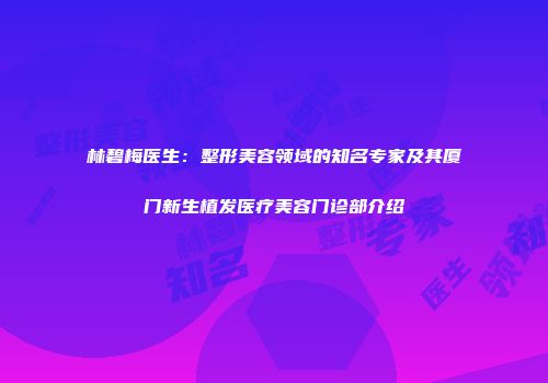 林碧梅医生：整形美容领域的知名专家及其厦门新生植发医疗美容门诊部介绍