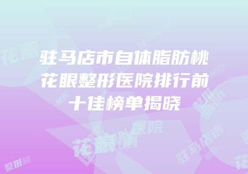 驻马店市自体脂肪桃花眼整形医院排行前十佳榜单揭晓