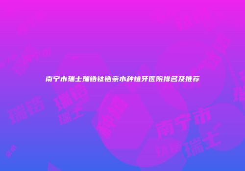南宁市瑞士瑞锆钛锆亲水种植牙医院排名及推荐