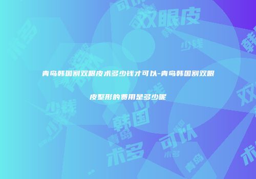 青岛韩国割双眼皮术多少钱才可以-青岛韩国割双眼皮整形的费用是多少呢