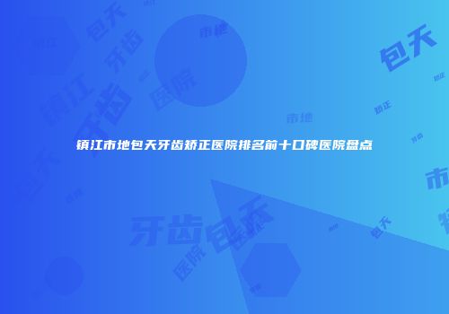 镇江市地包天牙齿矫正医院排名前十口碑医院盘点