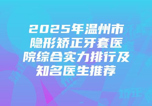 2025年温州市隐形矫正牙套医院综合实力排行及知名医生推荐