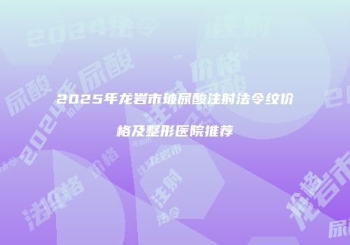 2025年龙岩市玻尿酸注射法令纹价格及整形医院推荐