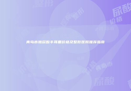青岛市玻尿酸丰耳垂价格及整形医院推荐指南