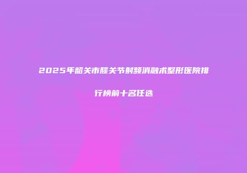 2025年韶关市膝关节射频消融术整形医院排行榜前十名任选