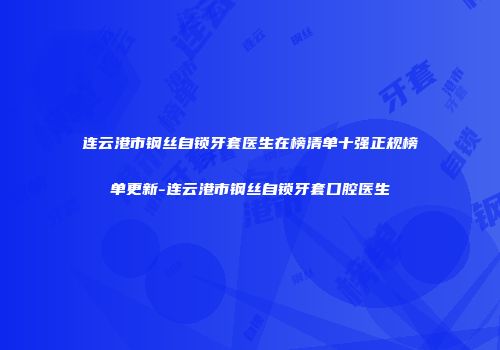 连云港市钢丝自锁牙套医生在榜清单十强正规榜单更新-连云港市钢丝自锁牙套口腔医生