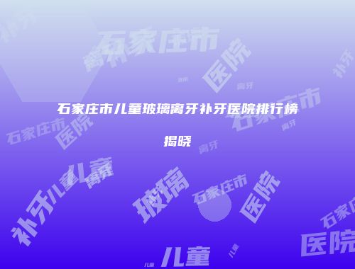 石家庄市儿童玻璃离牙补牙医院排行榜揭晓