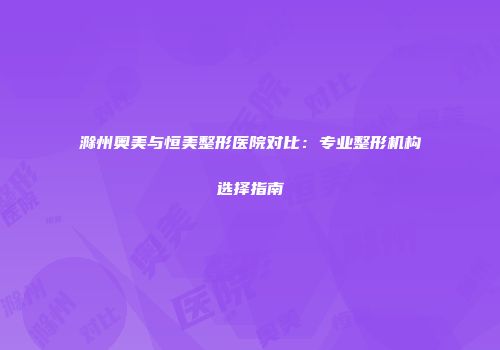 滁州奥美与恒美整形医院对比：专业整形机构选择指南