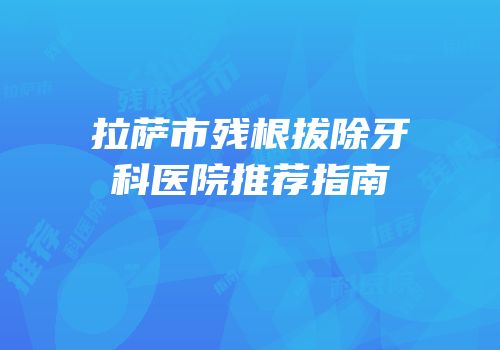 拉萨市残根拔除牙科医院推荐指南