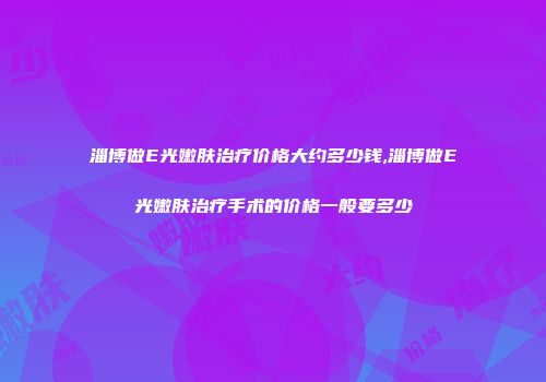 淄博做E光嫩肤治疗价格大约多少钱,淄博做E光嫩肤治疗手术的价格一般要多少