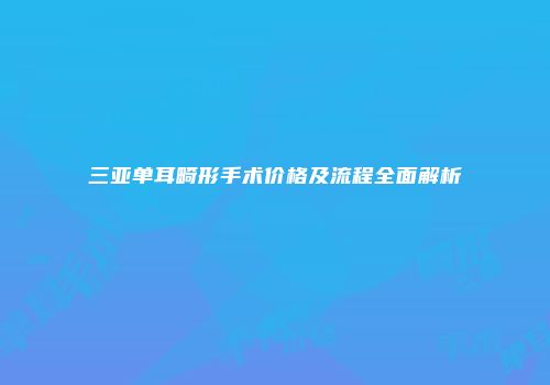 三亚单耳畸形手术价格及流程全面解析