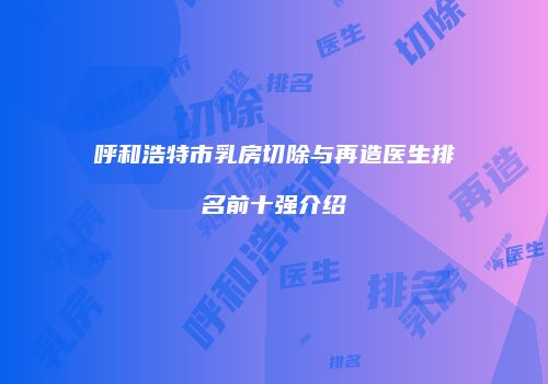 呼和浩特市乳房切除与再造医生排名前十强介绍