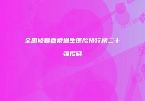 全国修复疤痕增生医院排行榜二十强揭晓
