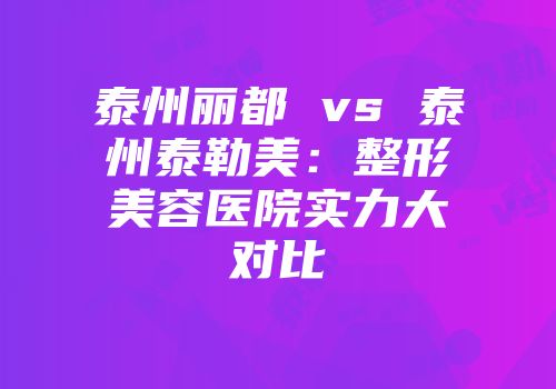 泰州丽都 vs 泰州泰勒美：整形美容医院实力大对比