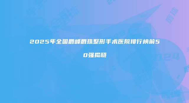 2025年全国唇峰唇珠整形手术医院排行榜前50强揭晓