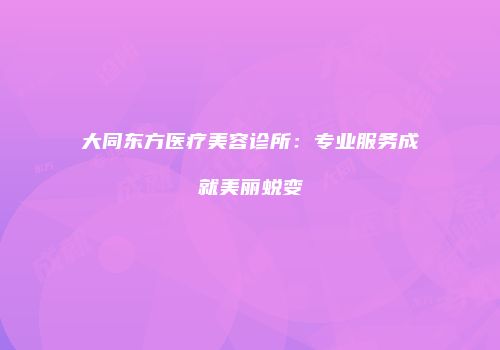 大同东方医疗美容诊所：专业服务成就美丽蜕变