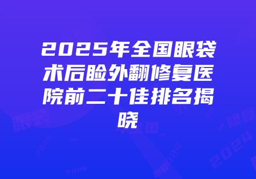 2025年全国眼袋术后睑外翻修复医院前二十佳排名揭晓
