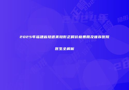 2025年福建省隐适美隐形正畸价格费用及推荐医院医生全解析