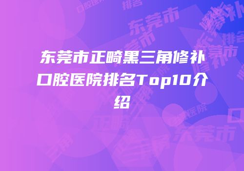 东莞市正畸黑三角修补口腔医院排名Top10介绍