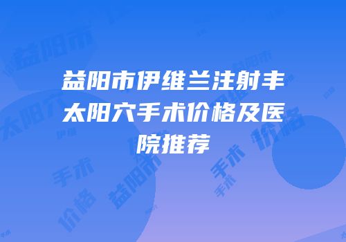 益阳市伊维兰注射丰太阳穴手术价格及医院推荐