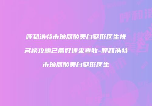 呼和浩特市玻尿酸美白整形医生排名榜攻略已备好速来查收-呼和浩特市玻尿酸美白整形医生
