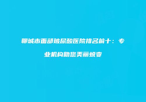 聊城市面部玻尿酸医院排名前十：专业机构助您美丽蜕变