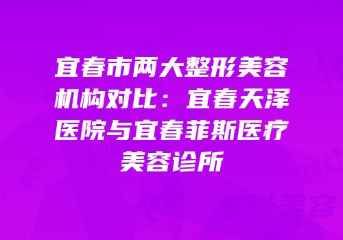 宜春市两大整形美容机构对比：宜春天泽医院与宜春菲斯医疗美容诊所