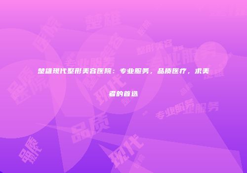 楚雄现代整形美容医院：专业服务，品质医疗，求美者的首选