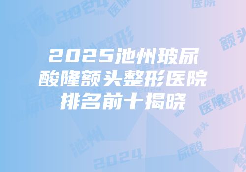 2025池州玻尿酸隆额头整形医院排名前十揭晓