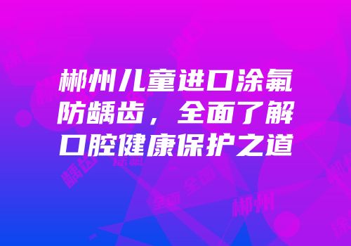 郴州儿童进口涂氟防龋齿，全面了解口腔健康保护之道