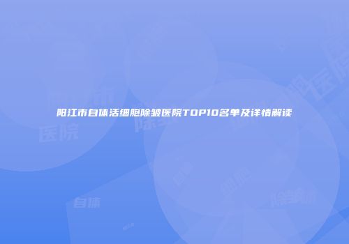阳江市自体活细胞除皱医院TOP10名单及详情解读