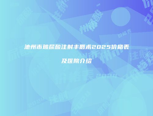 池州市玻尿酸注射丰唇术2025价格表及医院介绍