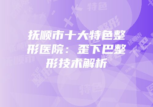 抚顺市十大特色整形医院：歪下巴整形技术解析