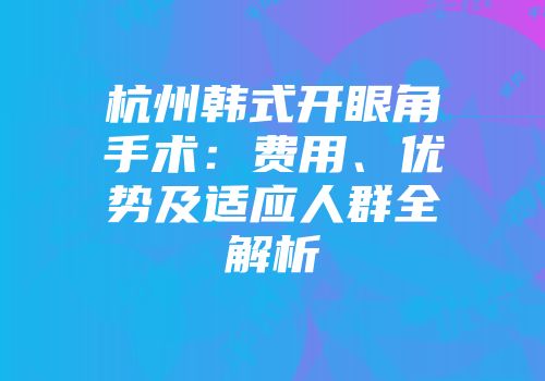 杭州韩式开眼角手术：费用、优势及适应人群全解析